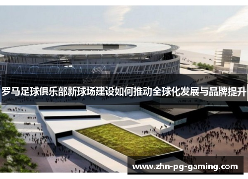 罗马足球俱乐部新球场建设如何推动全球化发展与品牌提升