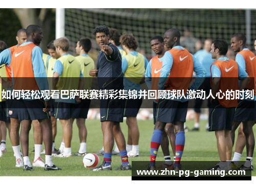 如何轻松观看巴萨联赛精彩集锦并回顾球队激动人心的时刻