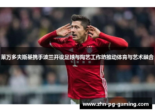 莱万多夫斯基携手波兰开设足球与陶艺工作坊推动体育与艺术融合