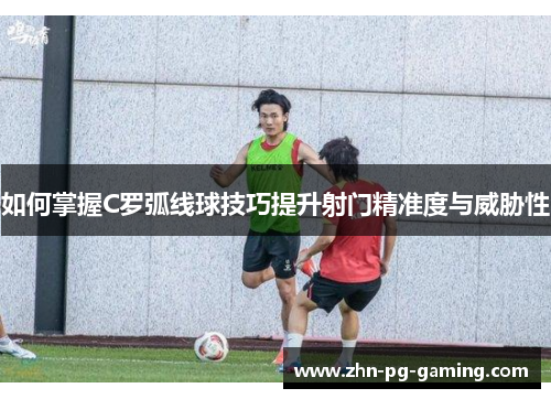 如何掌握C罗弧线球技巧提升射门精准度与威胁性