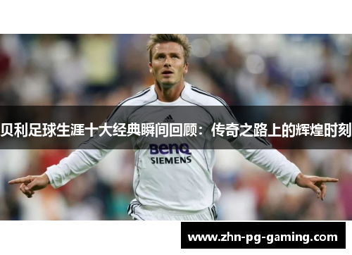 贝利足球生涯十大经典瞬间回顾：传奇之路上的辉煌时刻