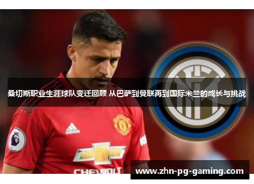 桑切斯职业生涯球队变迁回顾 从巴萨到曼联再到国际米兰的成长与挑战