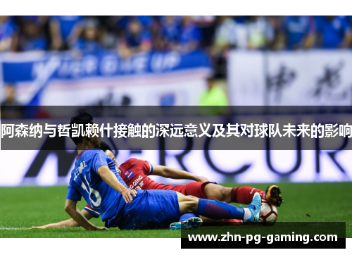 阿森纳与哲凯赖什接触的深远意义及其对球队未来的影响
