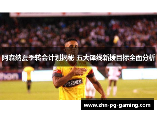 阿森纳夏季转会计划揭秘 五大锋线新援目标全面分析 阿森纳夏季转会计划揭秘 五大锋线新援目标全面分析
